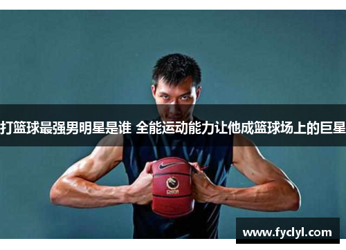 打篮球最强男明星是谁 全能运动能力让他成篮球场上的巨星