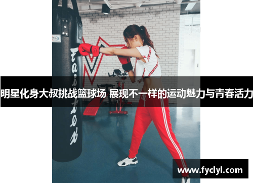明星化身大叔挑战篮球场 展现不一样的运动魅力与青春活力